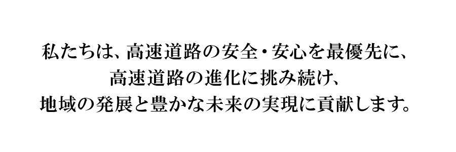 私たちは、高速道路の安全・安心を最優先に、高速道路の進化に挑み続け、地域の発展と豊かな未来の実現に貢献します。